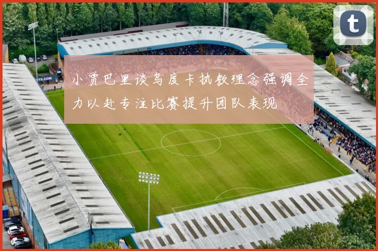 小贾巴里谈乌度卡执教理念强调全力以赴专注比赛提升团队表现