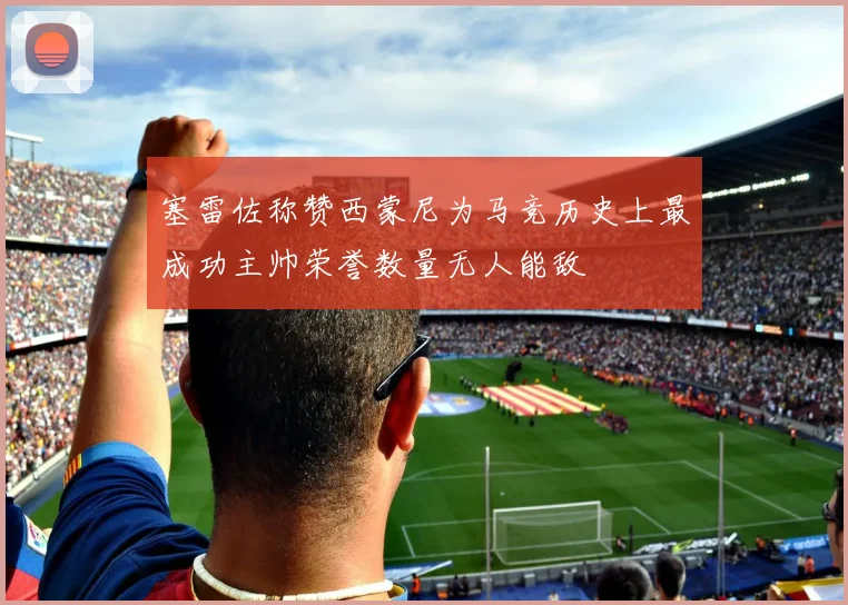 塞雷佐称赞西蒙尼为马竞历史上最成功主帅荣誉数量无人能敌