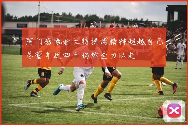 阿门感慨杜兰特拼搏精神超越自己尽管年近四十仍然全力以赴
