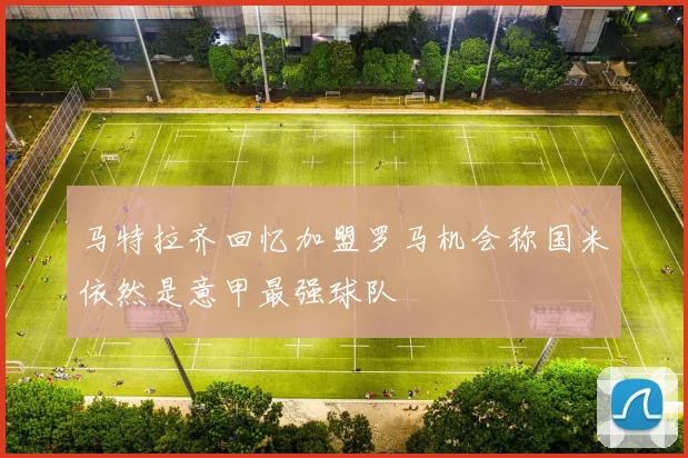 马特拉齐回忆加盟罗马机会称国米依然是意甲最强球队