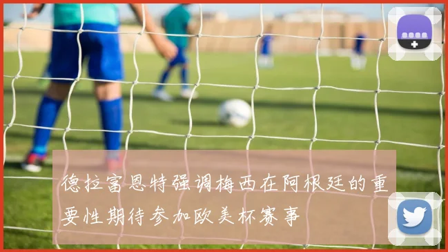 德拉富恩特强调梅西在阿根廷的重要性期待参加欧美杯赛事