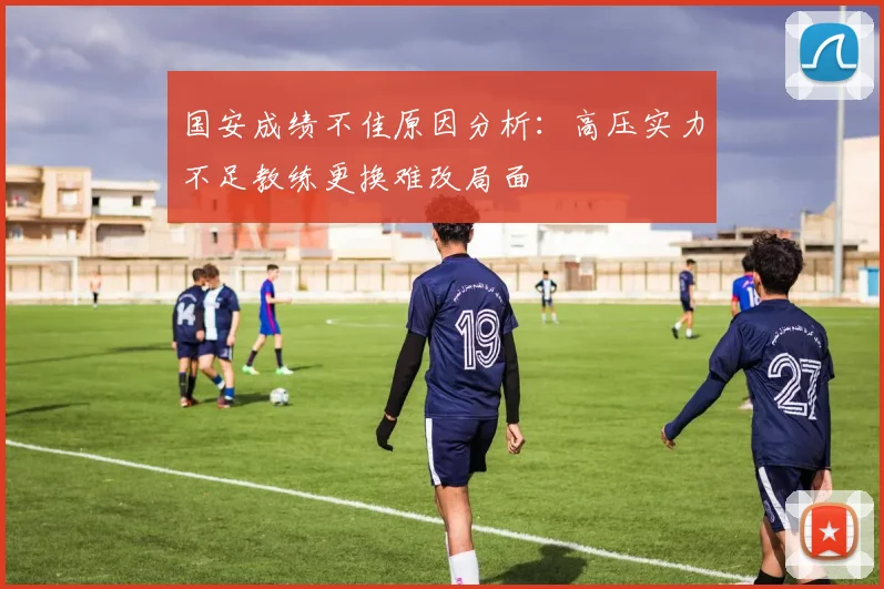 国安成绩不佳原因分析：高压实力不足教练更换难改局面