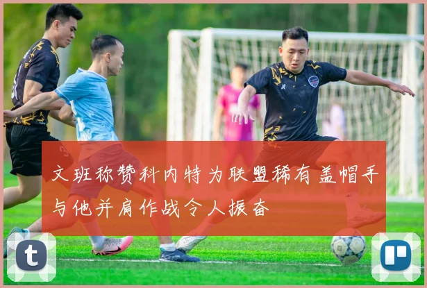 文班称赞科内特为联盟稀有盖帽手与他并肩作战令人振奋