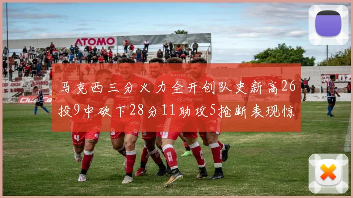 马克西三分火力全开创队史新高26投9中砍下28分11助攻5抢断表现惊艳
