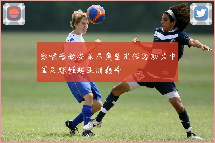 彭啸感激安东尼奥坚定信念助力中国足球崛起亚洲巅峰