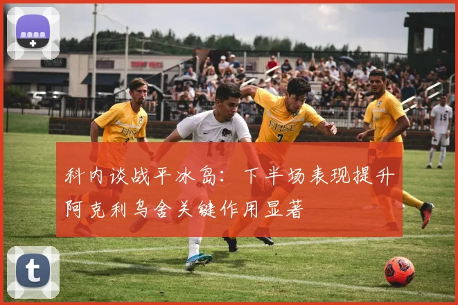 科内谈战平冰岛：下半场表现提升阿克利乌舍关键作用显著