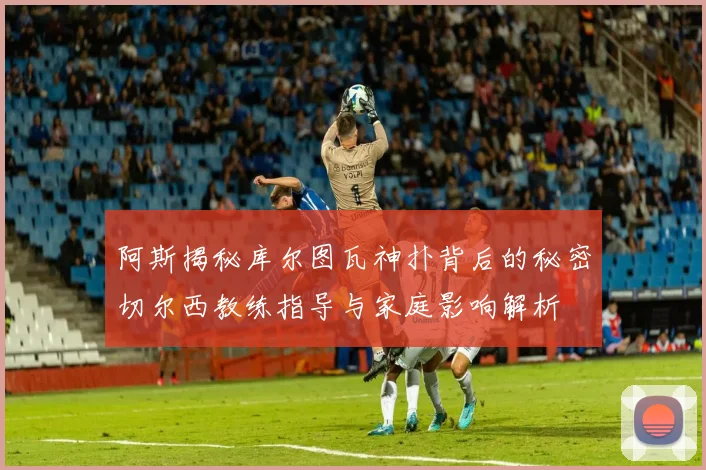 阿斯揭秘库尔图瓦神扑背后的秘密切尔西教练指导与家庭影响解析