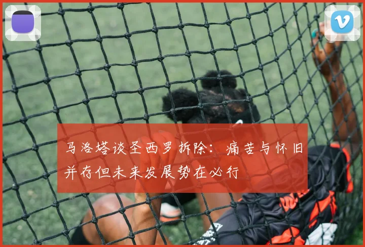 马洛塔谈圣西罗拆除：痛苦与怀旧并存但未来发展势在必行