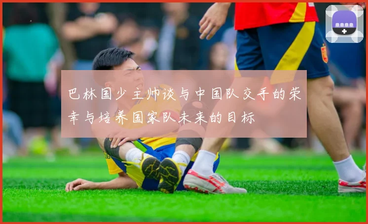 巴林国少主帅谈与中国队交手的荣幸与培养国家队未来的目标