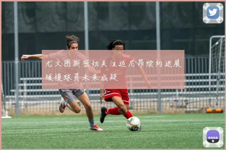 尤文图斯密切关注迈尼昂续约进展缓慢球员未来成疑