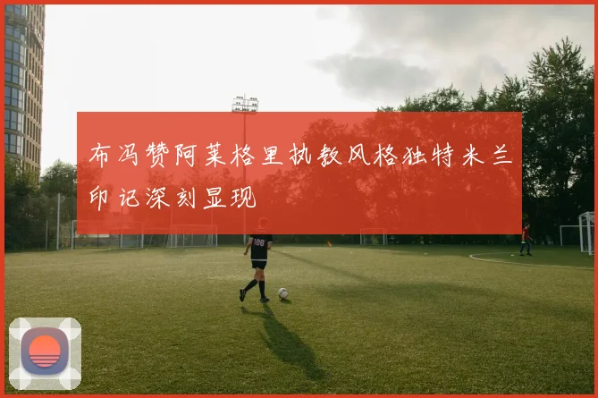 布冯赞阿莱格里执教风格独特米兰印记深刻显现