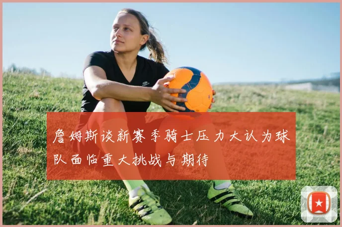 詹姆斯谈新赛季骑士压力大认为球队面临重大挑战与期待
