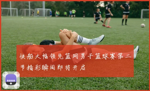 快船大幅领先篮网男子篮球赛第二节精彩瞬间即将开启