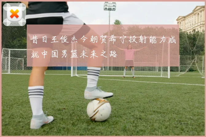 昔日王俊杰今朝贺希宁投射能力成就中国男篮未来之路