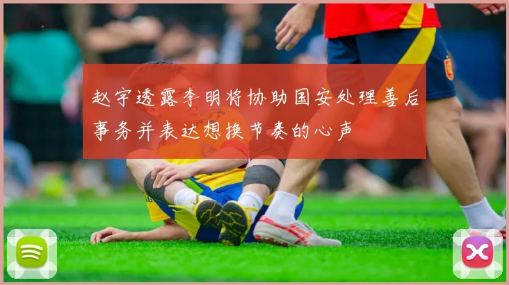 赵宇透露李明将协助国安处理善后事务并表达想换节奏的心声