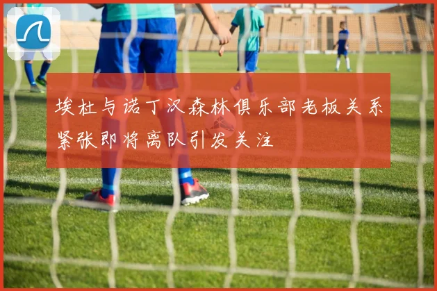 埃杜与诺丁汉森林俱乐部老板关系紧张即将离队引发关注