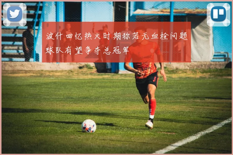 波什回忆热火时期称若无血栓问题球队有望争夺总冠军