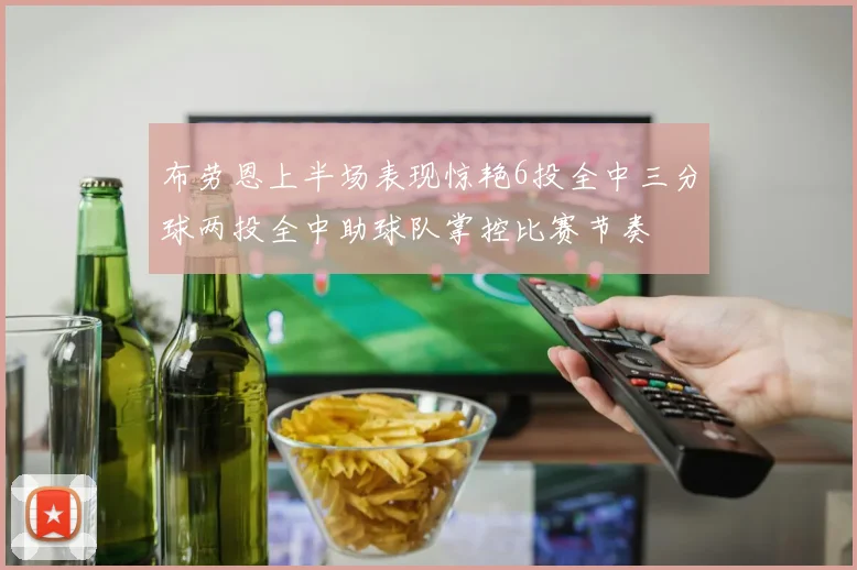 布劳恩上半场表现惊艳6投全中三分球两投全中助球队掌控比赛节奏