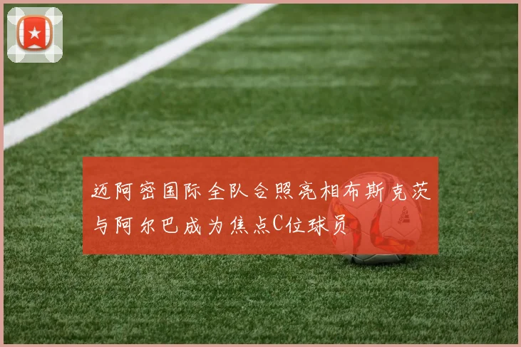 迈阿密国际全队合照亮相布斯克茨与阿尔巴成为焦点C位球员