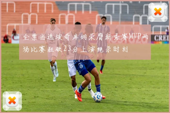 全票当选埃奇库姆荣膺新秀赛MVP两场比赛狂砍23分上演绝杀时刻