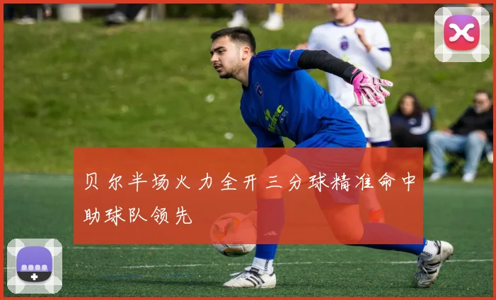 贝尔半场火力全开三分球精准命中助球队领先