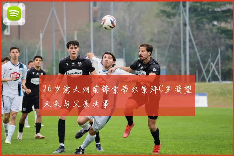 26岁意大利前锋索蒂尔崇拜C罗渴望未来与父亲共事