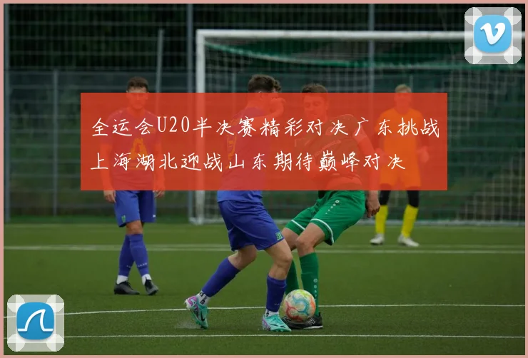 全运会U20半决赛精彩对决广东挑战上海湖北迎战山东期待巅峰对决