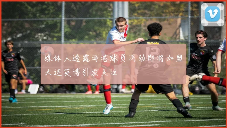 媒体人透露海港球员冯劲即将加盟大连英博引发关注